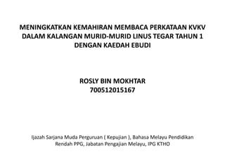 MENINGKATKAN KEMAHIRAN MEMBACA PERKATAAN KVKV
DALAM KALANGAN MURID-MURID LINUS TEGAR TAHUN 1
DENGAN KAEDAH EBUDI
ROSLY BIN MOKHTAR
700512015167
Ijazah Sarjana Muda Perguruan ( Kepujian ), Bahasa Melayu Pendidikan
Rendah PPG, Jabatan Pengajian Melayu, IPG KTHO
 