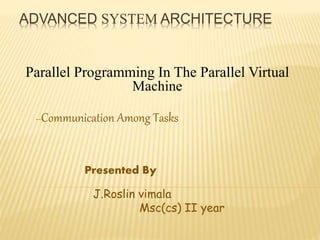 ADVANCED SYSTEM ARCHITECTURE
Parallel Programming In The Parallel Virtual
Machine
--Communication Among Tasks
Presented By
J.Roslin vimala
Msc(cs) II year
 