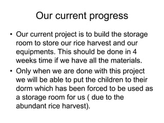 Our current progressOur current project is to build the storage room to store our rice harvest and our equipments. This should be done in 4 weeks time if we have all the materials.Only when we are done with this project we will be able to put the children to their dorm which has been forced to be used as a storage room for us ( due to the abundant rice harvest).