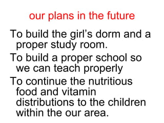 our plans in the futureTo build the girl’s dorm and a proper study room.To build a proper school so we can teach properly To continue the nutritious food and vitamin distributions to the children within the our area.