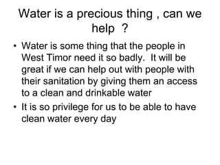 Water is a precious thing , can we help  ?  Water is some thing that the people in West Timor need it so badly.  It will be great if we can help out with people with their sanitation by giving them an access to a clean and drinkable waterIt is so privilege for us to be able to have clean water every day