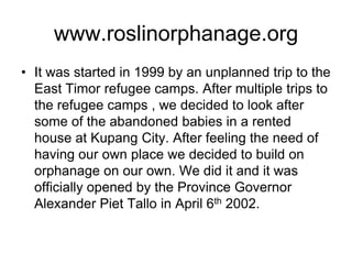www.roslinorphanage.orgIt was started in 1999 by an unplanned trip to the East Timor refugee camps. After multiple trips to the refugee camps , we decided to look after some of the abandoned babies in a rented house at Kupang City. After feeling the need of having our own place we decided to build on orphanage on our own. We did it and it was officially opened by the Province Governor Alexander Piet Tallo in April 6th 2002.