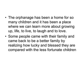 The orphanage has been a home for so many children and it has been a place where we can learn more about growing up, life, to live, to laugh and to love.Some people came with their family and came back to be a better family by realizing how lucky and blessed they are compared with the less fortunate children