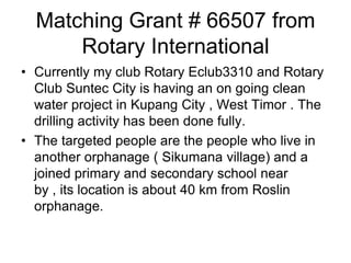 Matching Grant # 66507 from Rotary InternationalCurrently my club Rotary Eclub3310 and Rotary Club Suntec City is having an on going clean water project in Kupang City , West Timor . The drilling activity has been done fully.The targeted people are the people who live in another orphanage ( Sikumana village) and a joined primary and secondary school near by , its location is about 40 km from Roslinorphanage. 