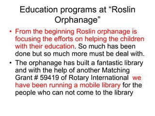 Education programs at “Roslin Orphanage”From the beginning Roslin orphanage is focusing the efforts on helping the children with their education. So much has been done but so much more must be deal with.The orphanage has built a fantastic library and with the help of another Matching Grant # 59419 of Rotary International  we have been running a mobile library for the people who can not come to the library