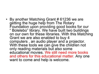 By another Matching Grant # 61236 we are getting the huge help from The Rotary Foundation upon providing good books for our “ Bolelebo” library. We have built two buildings on our own for these libraries. With this Matching Grant we are also enabled to buy 4 computers , an audio player and a projector. With these tools we can give the children not only reading materials but also some educational movies. We still need more books and others for this educational matter. Any one want to come and help is welcome.