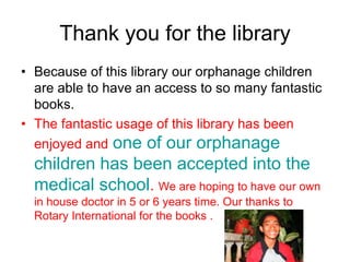 Thank you for the libraryBecause of this library our orphanage children are able to have an access to so many fantastic books.The fantastic usage of this library has been enjoyed andone of our orphanage children has been accepted into the medical school. We are hoping to have our own in house doctor in 5 or 6 years time. Our thanks to Rotary International for the books .