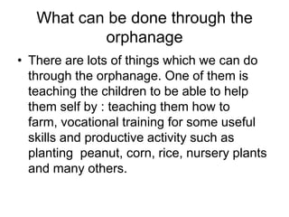 What can be done through the orphanage There are lots of things which we can do through the orphanage. One of them is teaching the children to be able to help them self by : teaching them how to farm, vocational training for some useful skills and productive activity such as planting  peanut, corn, rice, nursery plants and many others.