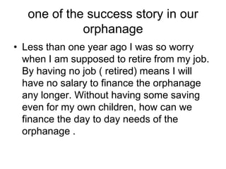 one of the success story in our orphanageLess than one year ago I was so worry when I am supposed to retire from my job. By having no job ( retired) means I will have no salary to finance the orphanage any longer. Without having some saving even for my own children, how can we finance the day to day needs of the orphanage .