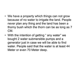 We have a property which things can not grow because of no water to irrigate the land. People never plan any thing and the land has been a thorny bush which the thorn can be as long as 7 CM. With the intention of getting “ any water” we bought 2 water submersible pumps and a generator just in case we will be able to find water. People said that the water is at least 44 Meter or even 70 Meter deep.