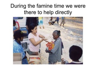 During the famine time we were there to help directly