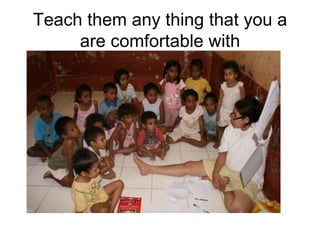Teach them any thing that you a are comfortable with