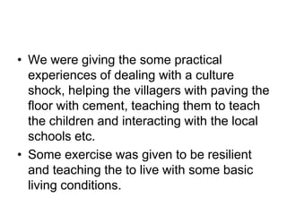 We were giving the some practical experiences of dealing with a culture shock, helping the villagers with paving the floor with cement, teaching them to teach the children and interacting with the local schools etc.Some exercise was given to be resilient and teaching the to live with some basic living conditions.