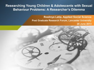 Roslinya Latip, Applied Social Science
Post Graduate Research Forum, Lancaster University
20 June 2013
Researching Young Children & Adolescents with Sexual
Behaviour Problems: A Researcher’s Dilemma
 
