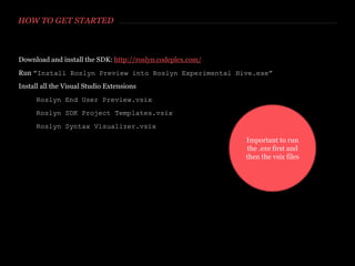 HOW TO GET STARTED
Download and install the SDK: http://roslyn.codeplex.com/
Run ”Install Roslyn Preview into Roslyn Experimental Hive.exe”
Install all the Visual Studio Extensions
Roslyn End User Preview.vsix
Roslyn SDK Project Templates.vsix
Roslyn Syntax Visualizer.vsix
 