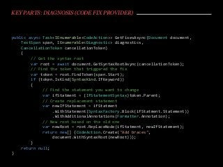 KEY PARTS: DIAGNOSIS (CODE FIX PROVIDER)
public async Task<IEnumerable<CodeAction>> GetFixesAsync(Document document,
TextSpan span, IEnumerable<Diagnostic> diagnostics,
CancellationToken cancellationToken)
{
// Get the syntax root
var root = await document.GetSyntaxRootAsync(cancellationToken);
// Find the token that triggered the fix
var token = root.FindToken(span.Start);
if (token.IsKind(SyntaxKind.IfKeyword))
{
// Find the statement you want to change
var ifStatment = (IfStatementSyntax)token.Parent;
// Create replacement statement
var newIfStatement = ifStatment
.WithStatement(SyntaxFactory.Block(ifStatment.Statement))
.WithAdditionalAnnotations(Formatter.Annotation);
// New root based on the old one
var newRoot = root.ReplaceNode(ifStatment, newIfStatement);
return new[] {CodeAction.Create("Add braces",
document.WithSyntaxRoot(newRoot))};
}
return null;
}
 