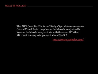 WHAT IS ROSLYN?
The .NET Compiler Platform ("Roslyn") provides open-source
C# and Visual Basic compilers with rich code analysis APIs.
You can build code analysis tools with the same APIs that
Microsoft is using to implement Visual Studio!
http://roslyn.codeplex.com/
 