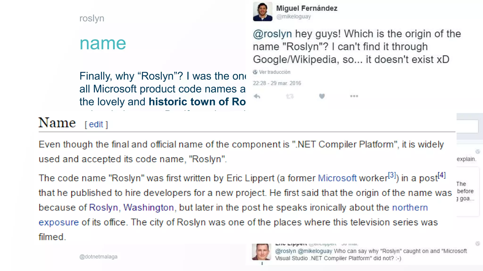 8
2016
@dotnetmalaga
Finally, why “Roslyn”? I was the one who came up with this silly name. Almost
all Microsoft product code names are now city or town names. It’s unlikely that
the lovely and historic town of Roslyn, Washington is going to object to us
using their name. But if we chose the name of a copyrighted character or
fictional location from a book or movie then there might be a legal issue there,
and obviously names already taken by other products are right out.
But more importantly my office has a northern exposure.
roslyn
name
 