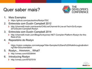 Globalcode – Open4education
Quer saber mais?
1. Mais Exemplos
https://github.com/pauloortins/RoslynTDC
2. Entrevista com Dustin Campbell 2012
http://channel9.msdn.com/events/Ch9Live/Channel-9-Live-at-Tech-Ed-Europe-
2012/Dustin-Campbell-Roslyn
3. Entrevista com Dustin Campbell 2014
http://channel9.msdn.com/Blogs/funkyonex/-NET-Compiler-Platform-Roslyn-for-the-
Rest-of-Us
4. Repositório do Roslyn
https://roslyn.codeplex.com/wikipage?title=Samples%20and%20Walkthroughs&referri
ngTitle=Documentation
5. Roslyn... Hmmmm... What?
http://vimeo.com/43536444
6. Introducing Roslyn
http://vimeo.com/97537019
 