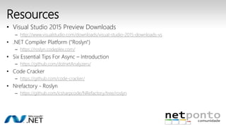 Resources 
• Visual Studio 2015 Preview Downloads 
– http://www.visualstudio.com/downloads/visual-studio-2015-downloads-vs 
• .NET Compiler Platform ("Roslyn") 
– https://roslyn.codeplex.com/ 
• Six Essential Tips For Async – Introduction 
– https://github.com/dotnetAnalyzers/ 
• Code Cracker 
– https://github.com/code-cracker/ 
• Nrefactory - Roslyn 
– https://github.com/icsharpcode/NRefactory/tree/roslyn 
 