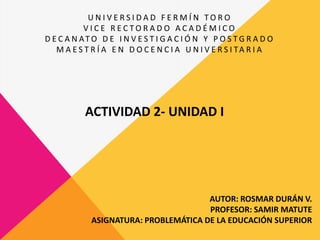 ACTIVIDAD 2- UNIDAD I
U N I V E R S I D A D F E R M Í N T O R O
V I C E R E C T O R A D O A C A D É M I C O
D E C A N AT O D E I N V E S T I G A C I Ó N Y P O S T G R A D O
M A E S T R Í A E N D O C E N C I A U N I V E R S I TA R I A
AUTOR: ROSMAR DURÁN V.
PROFESOR: SAMIR MATUTE
ASIGNATURA: PROBLEMÁTICA DE LA EDUCACIÓN SUPERIOR
 