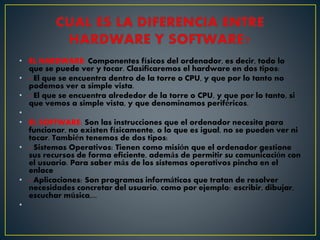 • EL HARDWARE: Componentes físicos del ordenador, es decir, todo lo
que se puede ver y tocar. Clasificaremos el hardware en dos tipos:
• - El que se encuentra dentro de la torre o CPU, y que por lo tanto no
podemos ver a simple vista.
• - El que se encuentra alrededor de la torre o CPU, y que por lo tanto, si
que vemos a simple vista, y que denominamos periféricos.
•
• EL SOFTWARE: Son las instrucciones que el ordenador necesita para
funcionar, no existen físicamente, o lo que es igual, no se pueden ver ni
tocar. También tenemos de dos tipos:
• - Sistemas Operativos: Tienen como misión que el ordenador gestione
sus recursos de forma eficiente, además de permitir su comunicación con
el usuario. Para saber más de los sistemas operativos pincha en el
enlace
• - Aplicaciones: Son programas informáticos que tratan de resolver
necesidades concretar del usuario, como por ejemplo: escribir, dibujar,
escuchar música,...
•
 