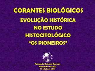 CORANTES BIOLÓGICOS
EVOLUÇÃO HISTÓRICA
NO ESTUDO
HISTOCITOLÓGICO
“OS PIONEIROS”
Fernando Colonna Rosman
Novembro de 2012
(2ª edição de 2018)
 