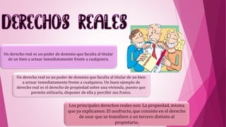 Un derecho real es un poder de dominio que faculta al titular
de un bien a actuar inmediatamente frente a cualquiera.
Un derecho real es un poder de dominio que faculta al titular de un bien
a actuar inmediatamente frente a cualquiera. Un buen ejemplo de
derecho real es el derecho de propiedad sobre una vivienda, puesto que
permite utilizarla, disponer de ella y percibir sus frutos.
Los principales derechos reales son: La propiedad, misma
que ya explicamos. El usufructo, que consiste en el derecho
de usar que se transfiere a un tercero distinto al
propietario.
 