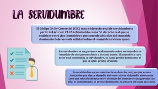 El Código Civil y Comercial (CCC) trata el derecho real de servidumbrea
partir del artículo 2162 definiéndolo como “el derecho real que se
establece entre dos inmuebles y que concede al titular del inmueble
dominante determinada utilidad sobre el inmueble sirviente ajeno.
La servidumbre es por excelencia un derecho real, porque es una
limitación que afecta al predio sirviente a favor del predio dominante.
Crea una relación directa entre el titular del derecho y cosa gravada con
ella; es consustancial al predio dominante, la arrastra en todas sus casos.
La servidumbre es un gravamen real impuesto sobre un inmueble en
beneficio de otro perteneciente a distinto dueño. El inmueble a cuyo
favor está constituida la servidumbre, se llama predio dominante; el
que la sufre, predio sirviente.
 