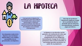 los elementos reales de la
hipoteca son: los bienes
hipotecables y los créditos
susceptibles de ser
garantizados con hipoteca.
Como garantía, la hipoteca ha
permitido gran parte del crédito de
la sociedad actual, a plazos más o
menos largos y a intereses
relativamente bajos. Este debe ser
uno de los efectos más importantes
de la hipoteca en la sociedad
contemporánea.
La hipoteca es un derecho real de
garantía y de realización de valor, que
se constituye para asegurar el
cumplimiento de una obligación
(normalmente el pago de un crédito o
préstamo) sobre un bien inmueble, el
cual aunque gravado, permanece en
poder de su propietario
Este tipo de productos
financieros implican el pago
de la cantidad de dinero
prestada más los intereses
correspondientes mediante
pagos periódicos.
 