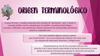 Existen diversas y variadas acepciones del concepto de "patrimonio", que va desde el
concepto jurídico estricto, pasando por el contable y económico hasta llegar a
conceptos calificados como patrimonio cultural, patrimonio de la humanidad, patrimonio
colectivo, corporativo etc.
Así como también algunos autores opinan
que el patrimonio " no es un conjunto de objetos o de cosas, sino
un conjunto de relaciones: derechos y obligaciones
El patrimonioes uno de los conceptos básicos del
derecho civil y tiene interés tanto desde el punto de vista teórico, como
desde el punto de vista practico, porque se relaciona con muchas
instituciones del derecho privado.
 