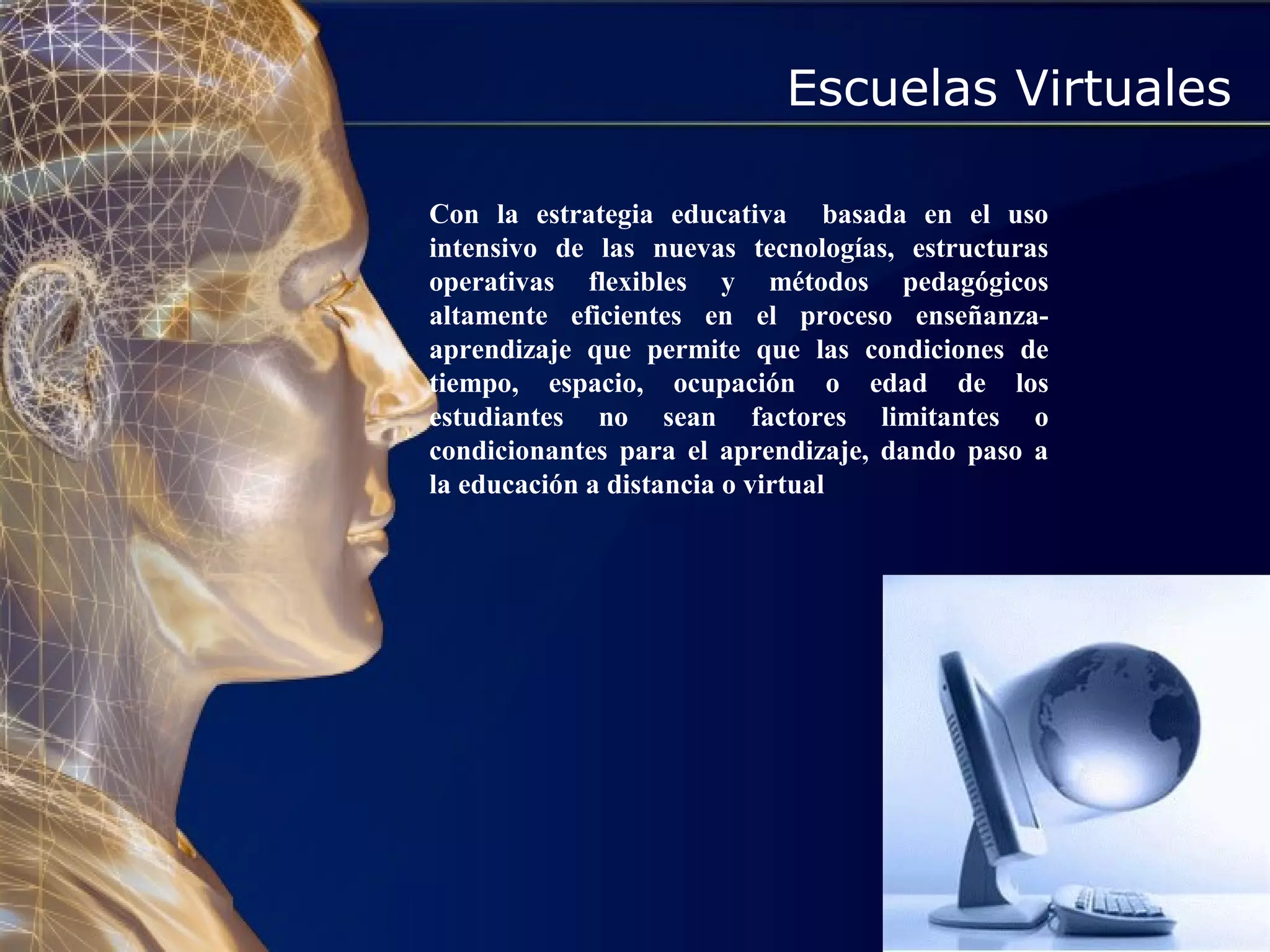 Escuelas Virtuales
Con la estrategia educativa basada en el uso
intensivo de las nuevas tecnologías, estructuras
operativas flexibles y métodos pedagógicos
altamente eficientes en el proceso enseñanza-
aprendizaje que permite que las condiciones de
tiempo, espacio, ocupación o edad de los
estudiantes no sean factores limitantes o
condicionantes para el aprendizaje, dando paso a
la educación a distancia o virtual