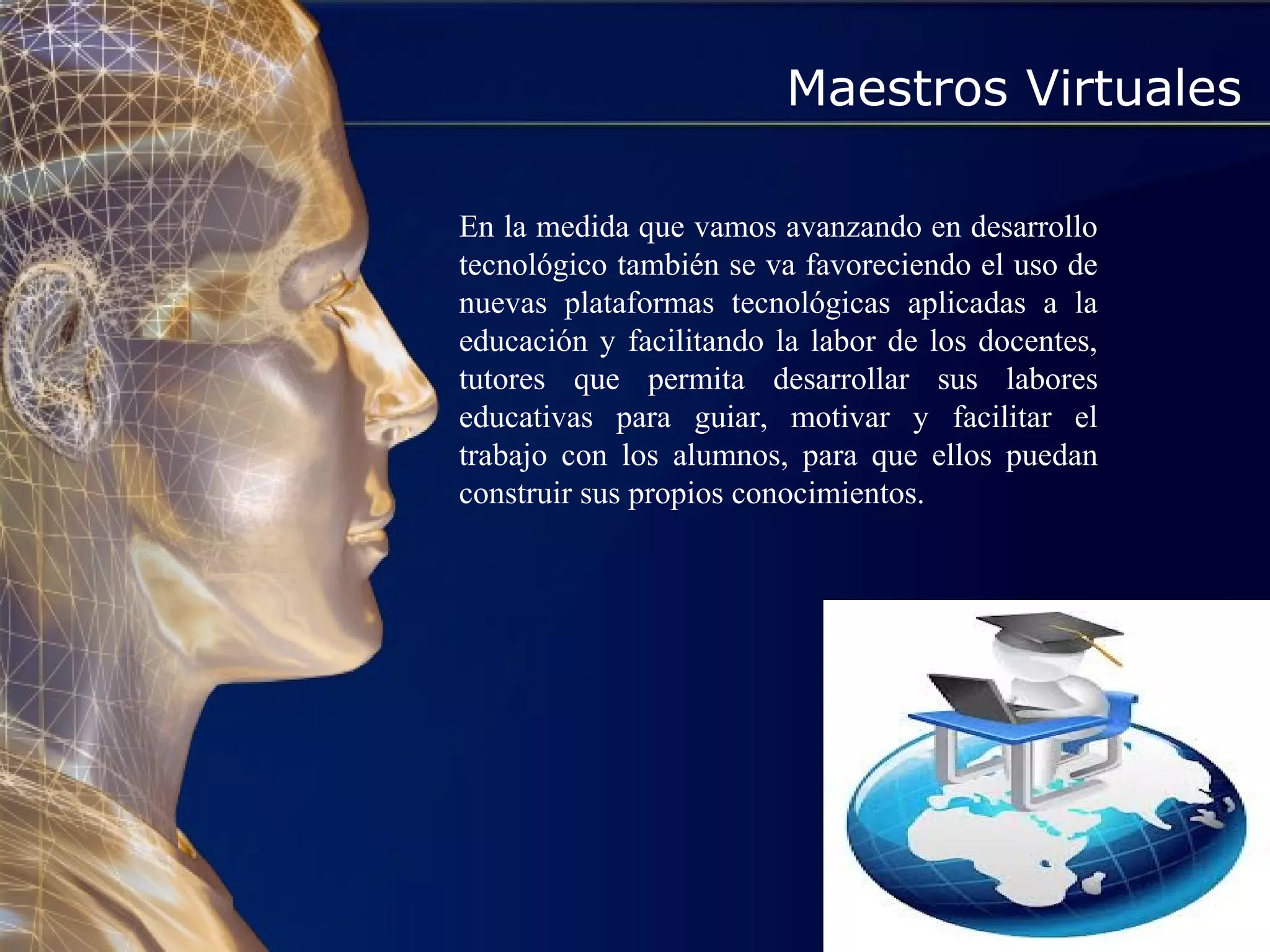 Maestros Virtuales
En la medida que vamos avanzando en desarrollo
tecnológico también se va favoreciendo el uso de
nuevas plataformas tecnológicas aplicadas a la
educación y facilitando la labor de los docentes,
tutores que permita desarrollar sus labores
educativas para guiar, motivar y facilitar el
trabajo con los alumnos, para que ellos puedan
construir sus propios conocimientos.