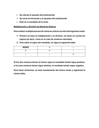  Se calcula el opuesto del substraendo
 Se suma el minuendo y el opuesto del substraendo
 Éste es el resultado de la resta.
Multiplicación y División de Números Enteros
Para realizar multiplicaciones de números enteros se hará del siguiente modo:
1. Primero se hace la multiplicación o la división, sin tener en cuenta los
signos (es decir, como en el caso de números naturales).
2. Para saber el signo del resultado, se sigue la siguiente tabla:
SIGNO + -
+ + -
- - +
Si los dos números tienen el mismo signo el resultado tendrá signo positivo;
si los dos números tienen signo distinto, el resultado tendrá signo negativo.
Para hacer divisiones, se hará exactamente del mismo modo y siguiendo la
misma tabla.
 