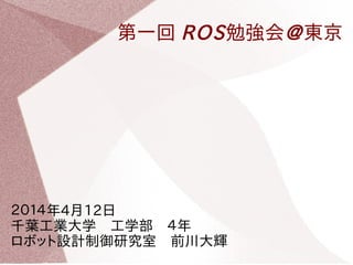 第一回 ROS勉強会@東京
２０１４年4月12日　
千葉工業大学　工学部　４年　
ロボット設計・制御研究室　前川大輝
 