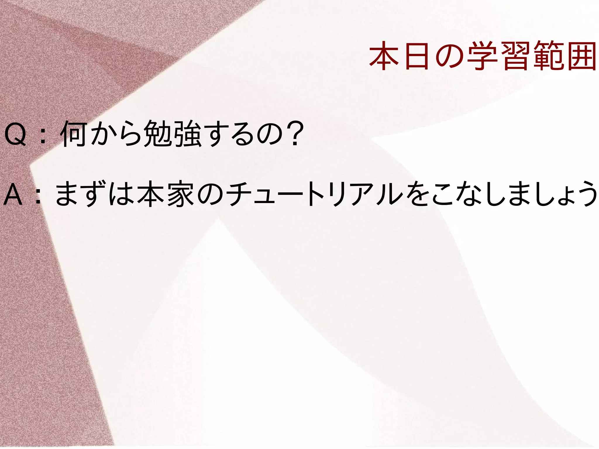 本日の学習範囲 
Q ： 何から勉強するの？ 
A ： まずは本家のチュートリアルをこなしましょう 
 