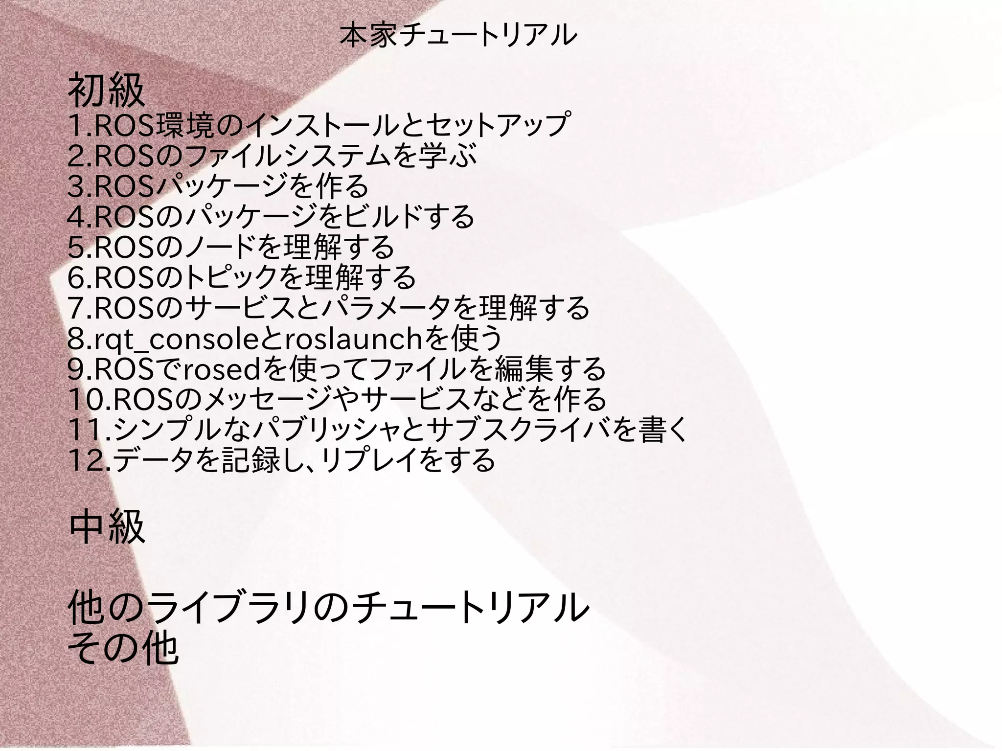 本家チュートリアル 
初級 
1.ROS環境のインストールとセットアップ 
2.ROSのファイルシステムを学ぶ 
3.ROSパッケージを作る 
4.ROSのパッケージをビルドする 
5.ROSのノードを理解する 
6.ROSのトピックを理解する 
7.ROSのサービスとパラメータを理解する 
8.rqt_consoleとroslaunchを使う 
9.ROSでrosedを使ってファイルを編集する 
10.ROSのメッセージやサービスなどを作る 
11.シンプルなパブリッシャとサブスクライバを書く 
12.データを記録し、リプレイをする 
中級 
他のライブラリのチュートリアル 
その他 
 