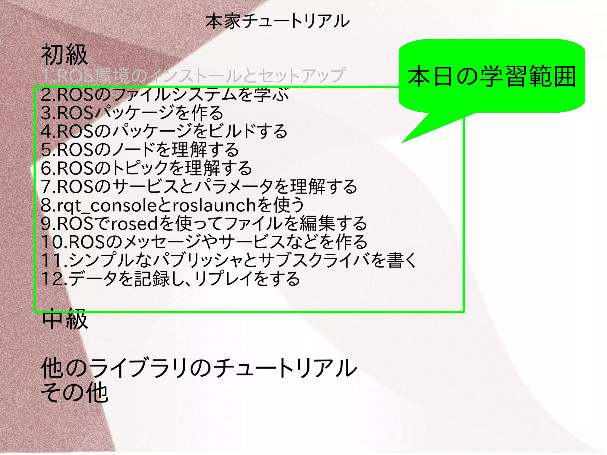 初級 
1.ROS環境のインストールとセットアップ 
2.ROSのファイルシステムを学ぶ 
3.ROSパッケージを作る 
4.ROSのパッケージをビルドする 
5.ROSのノードを理解する 
6.ROSのトピックを理解する 
7.ROSのサービスとパラメータを理解する 
8.rqt_consoleとroslaunchを使う 
9.ROSでrosedを使ってファイルを編集する 
10.ROSのメッセージやサービスなどを作る 
11.シンプルなパブリッシャとサブスクライバを書く 
12.データを記録し、リプレイをする 
中級 
他のライブラリのチュートリアル 
その他 
本日の学習範囲 
本家チュートリアル 
 