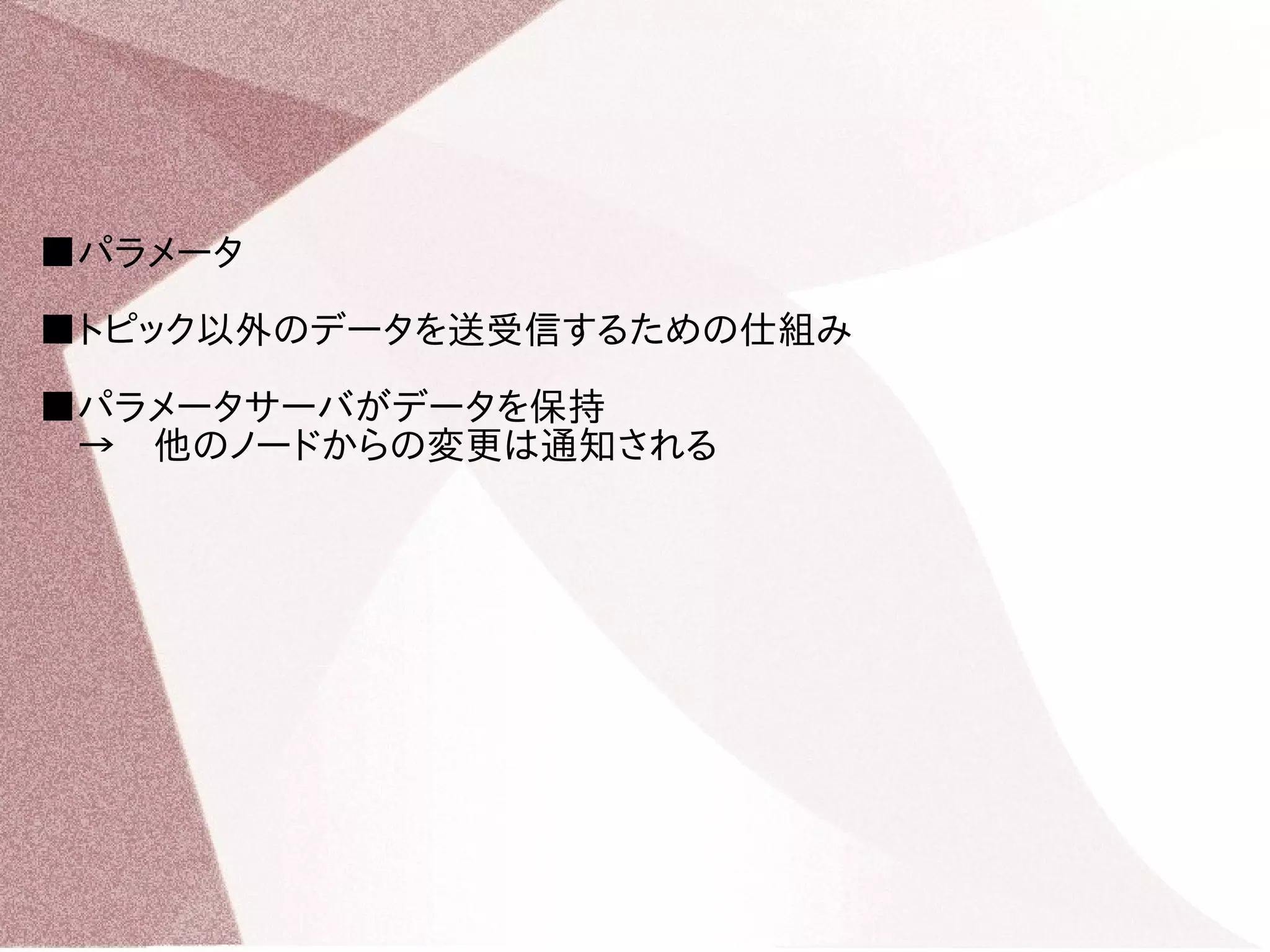 ■パラメータ 
■トピック以外のデータを送受信するための仕組み 
■パラメータサーバがデータを保持 
　→　他のノードからの変更は通知される 
 