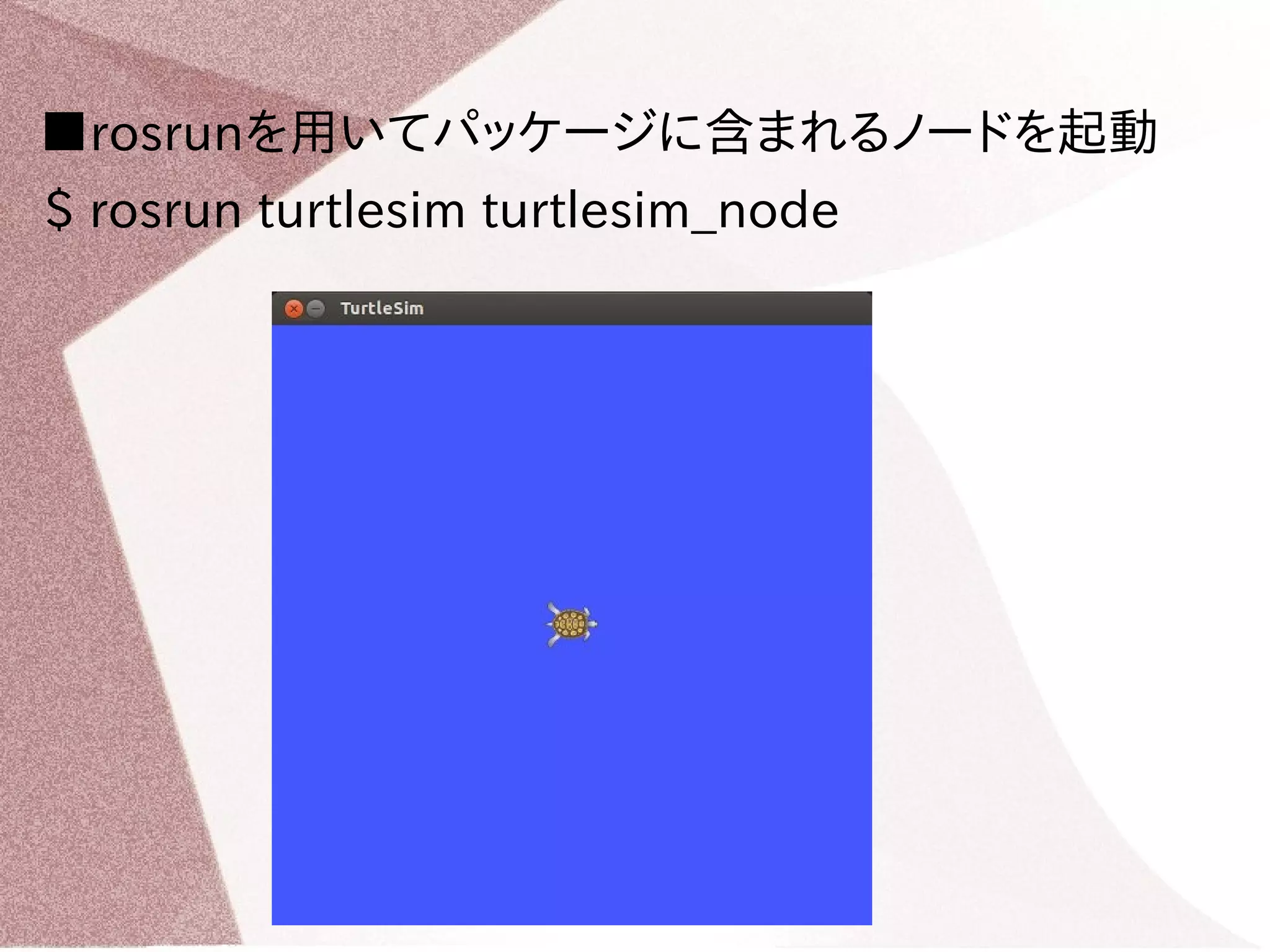 ■rosrunを用いてパッケージに含まれるノードを起動 
$ rosrun turtlesim turtlesim_node 
 