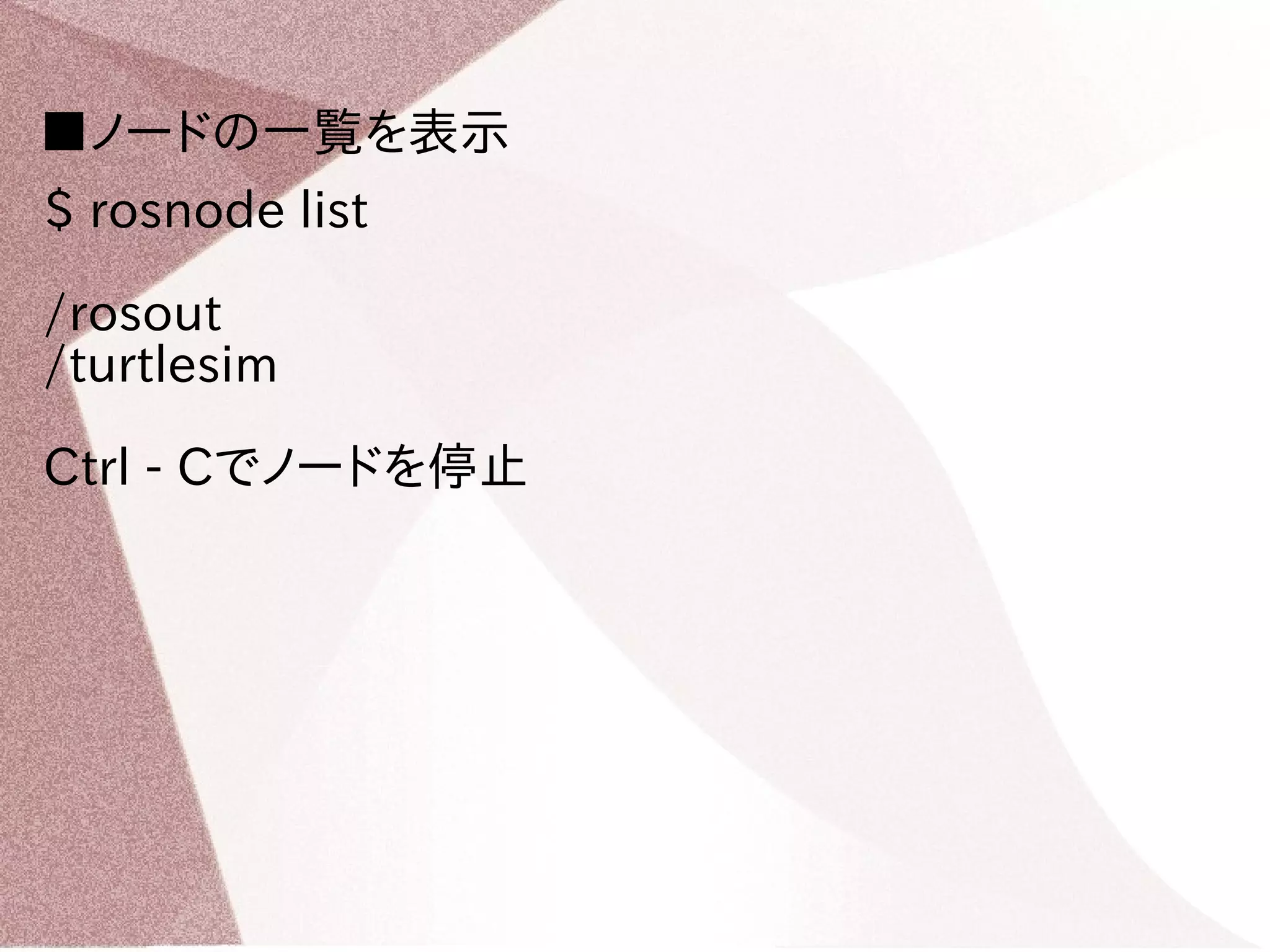 ■ノードの一覧を表示 
$ rosnode list 
/rosout 
/turtlesim 
Ctrl - Cでノードを停止 
 