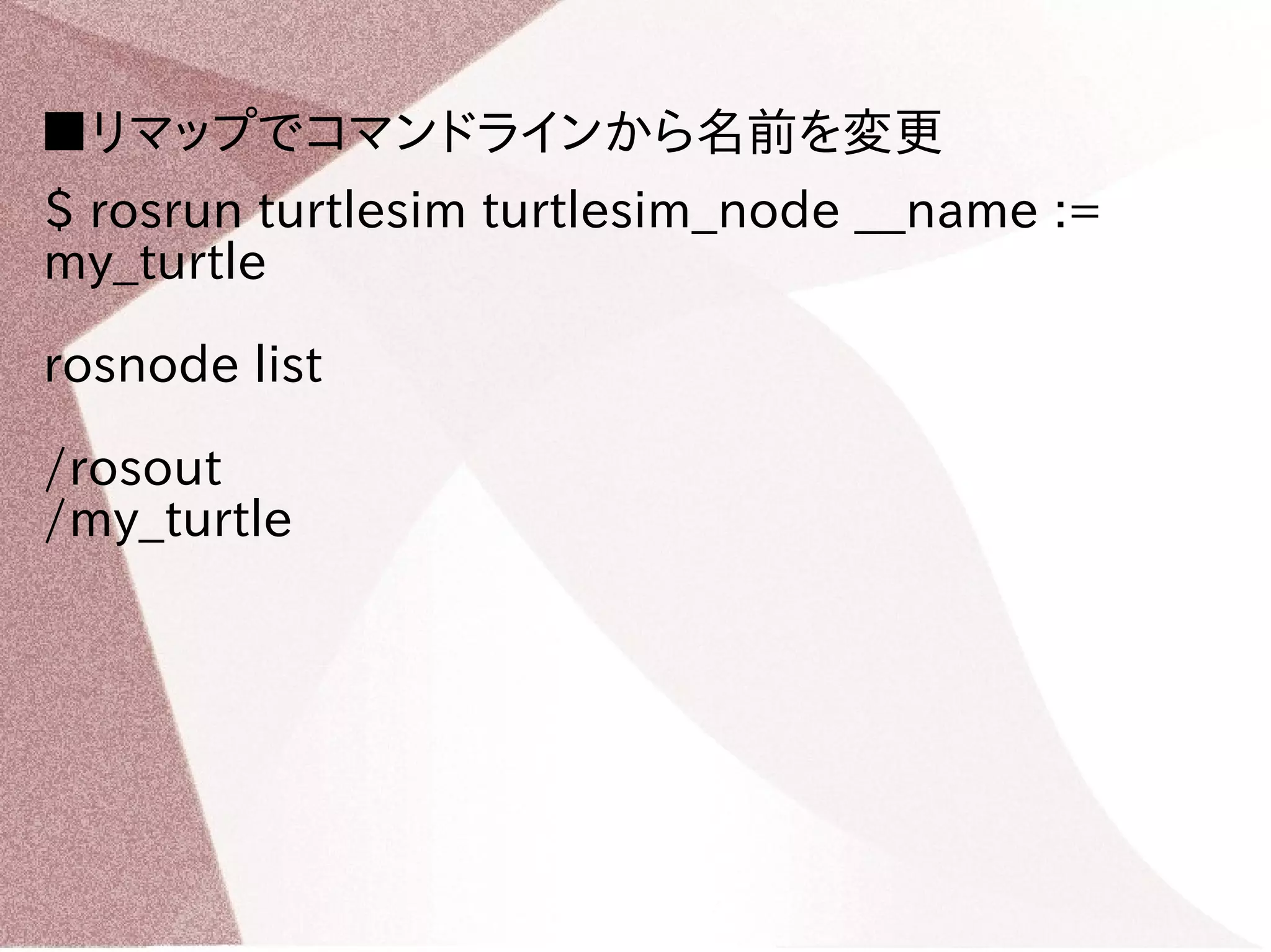 ■リマップでコマンドラインから名前を変更 
$ rosrun turtlesim turtlesim_node __name := 
my_turtle 
rosnode list 
/rosout 
/my_turtle 
 