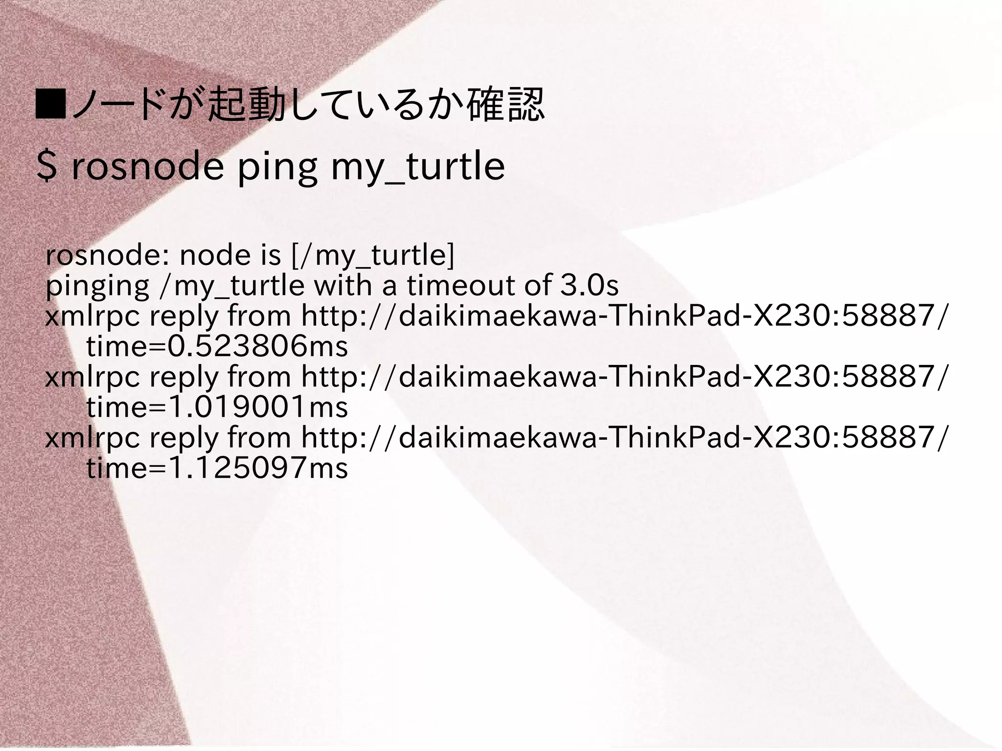 ■ノードが起動しているか確認 
$ rosnode ping my_turtle 
rosnode: node is [/my_turtle] 
pinging /my_turtle with a timeout of 3.0s 
xmlrpc reply from http://daikimaekawa-ThinkPad-X230:58887/ 
time=0.523806ms 
xmlrpc reply from http://daikimaekawa-ThinkPad-X230:58887/ 
time=1.019001ms 
xmlrpc reply from http://daikimaekawa-ThinkPad-X230:58887/ 
time=1.125097ms 
 
