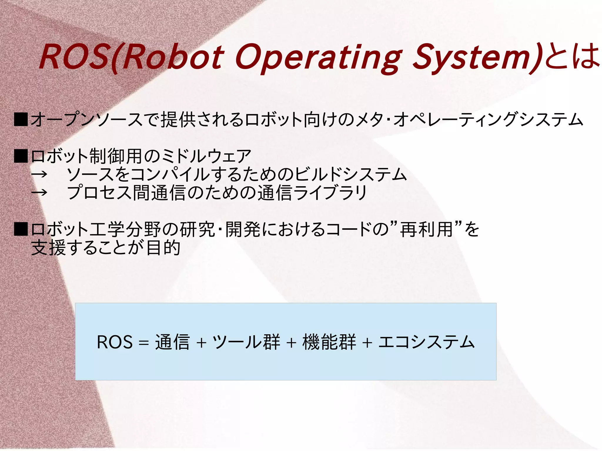 ROS(Robot Operating System)とは 
■オープンソースで提供されるロボット向けのメタ・オペレーティングシステム 
■ロボット制御用のミドルウェア 
　→　ソースをコンパイルするためのビルドシステム 
　→　プロセス間通信のための通信ライブラリ 
■ロボット工学分野の研究・開発におけるコードの”再利用”を 
　支援することが目的 
ROS = 通信 + ツール群 + 機能群 + エコシステム 
 