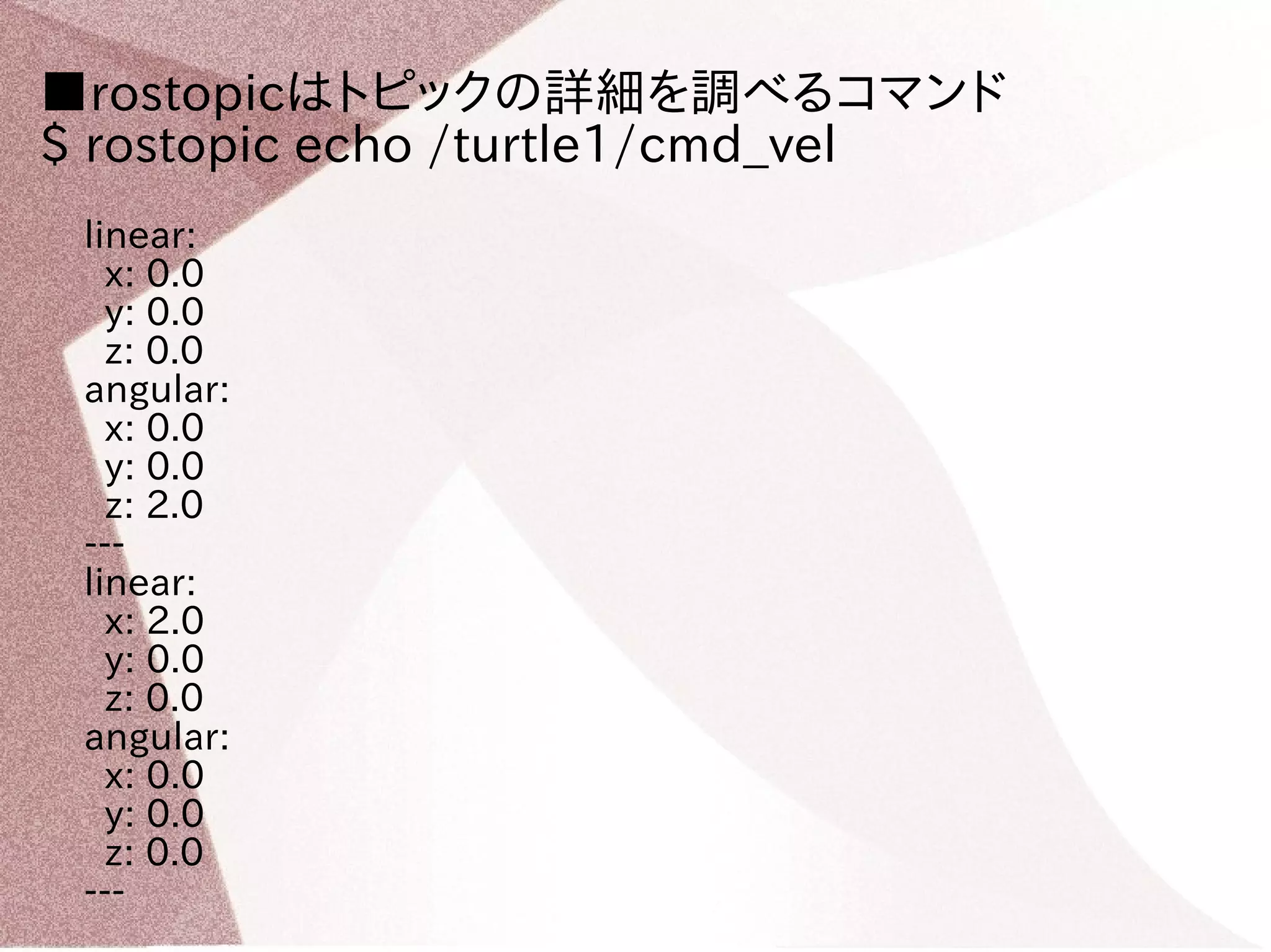 ■rostopicはトピックの詳細を調べるコマンド 
$ rostopic echo /turtle1/cmd_vel 
linear: 
x: 0.0 
y: 0.0 
z: 0.0 
angular: 
x: 0.0 
y: 0.0 
z: 2.0 
--- 
linear: 
x: 2.0 
y: 0.0 
z: 0.0 
angular: 
x: 0.0 
y: 0.0 
z: 0.0 
--- 
 