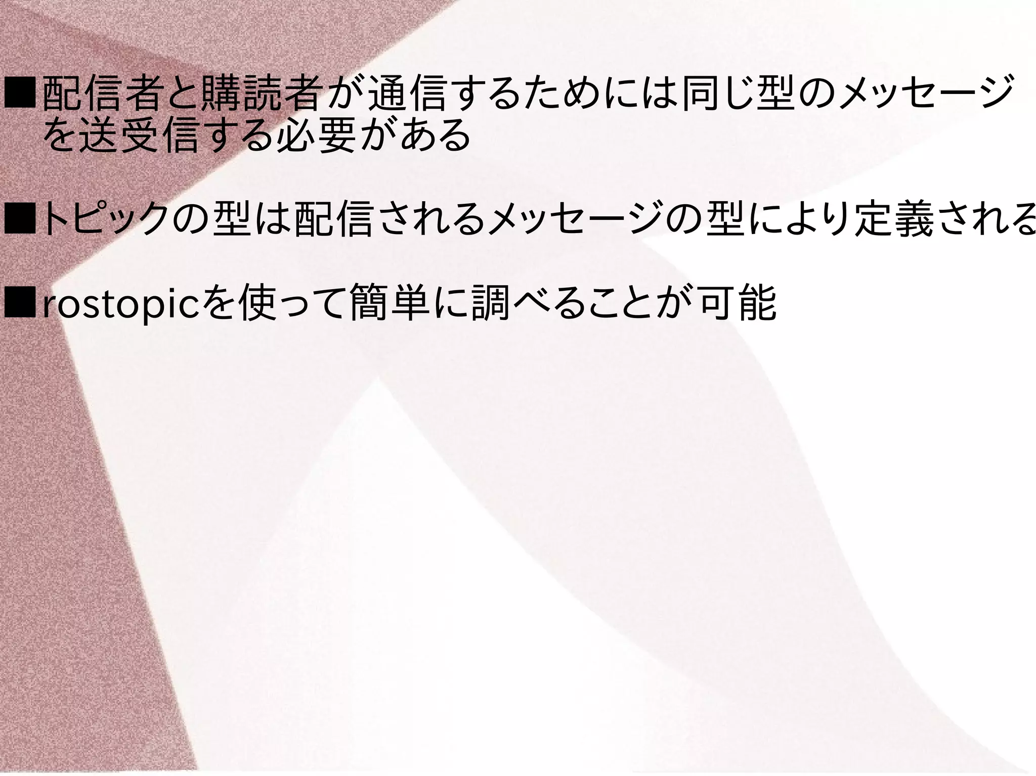 ■配信者と購読者が通信するためには同じ型のメッセージ 
　を送受信する必要がある 
■トピックの型は配信されるメッセージの型により定義される 
■rostopicを使って簡単に調べることが可能 
 