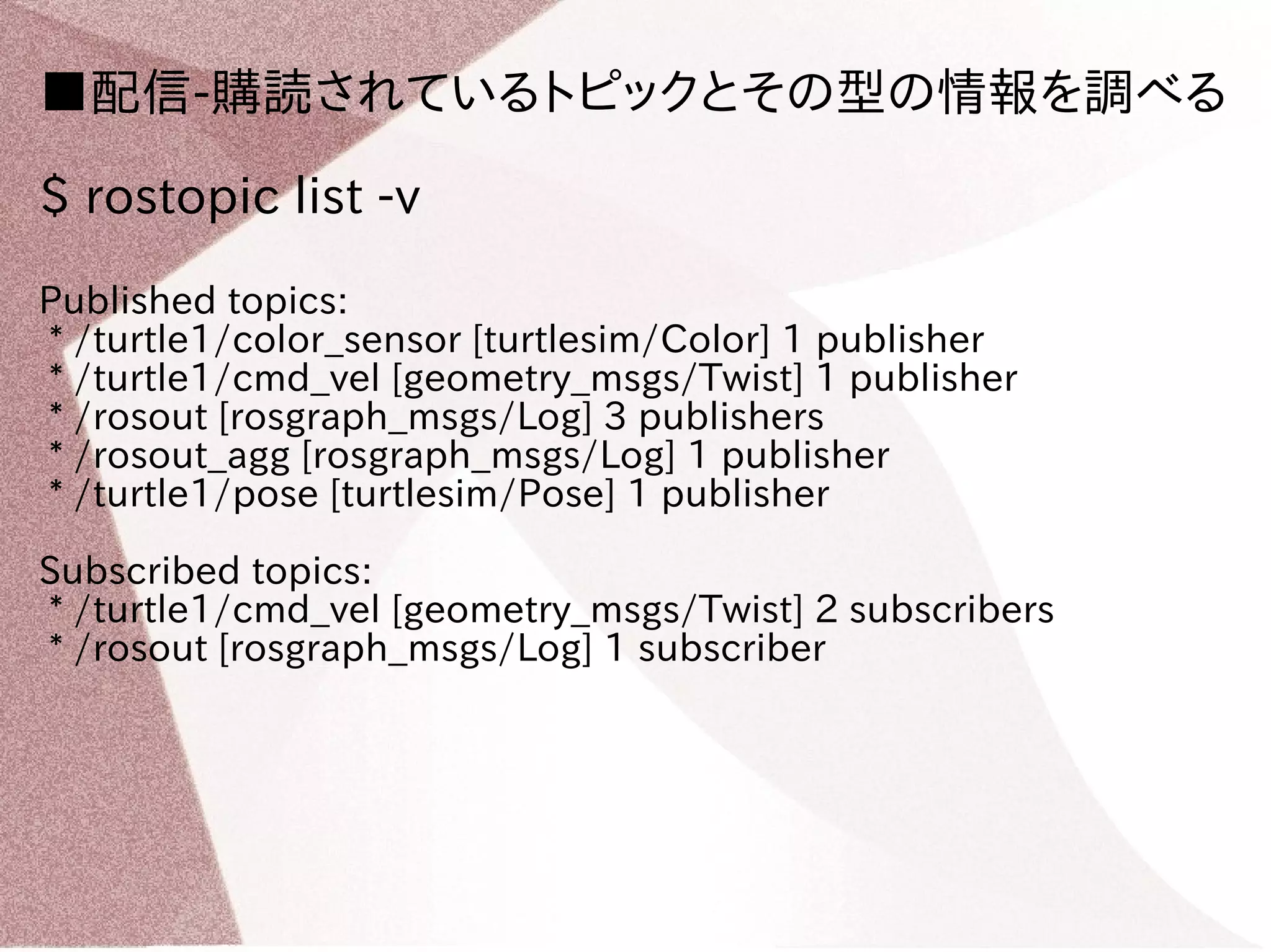 ■配信-購読されているトピックとその型の情報を調べる 
$ rostopic list -v 
Published topics: 
* /turtle1/color_sensor [turtlesim/Color] 1 publisher 
* /turtle1/cmd_vel [geometry_msgs/Twist] 1 publisher 
* /rosout [rosgraph_msgs/Log] 3 publishers 
* /rosout_agg [rosgraph_msgs/Log] 1 publisher 
* /turtle1/pose [turtlesim/Pose] 1 publisher 
Subscribed topics: 
* /turtle1/cmd_vel [geometry_msgs/Twist] 2 subscribers 
* /rosout [rosgraph_msgs/Log] 1 subscriber 
 