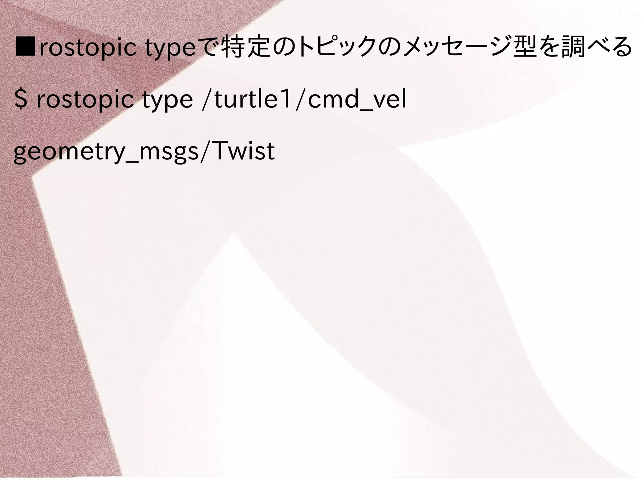 ■rostopic typeで特定のトピックのメッセージ型を調べる 
$ rostopic type /turtle1/cmd_vel 
geometry_msgs/Twist 
 