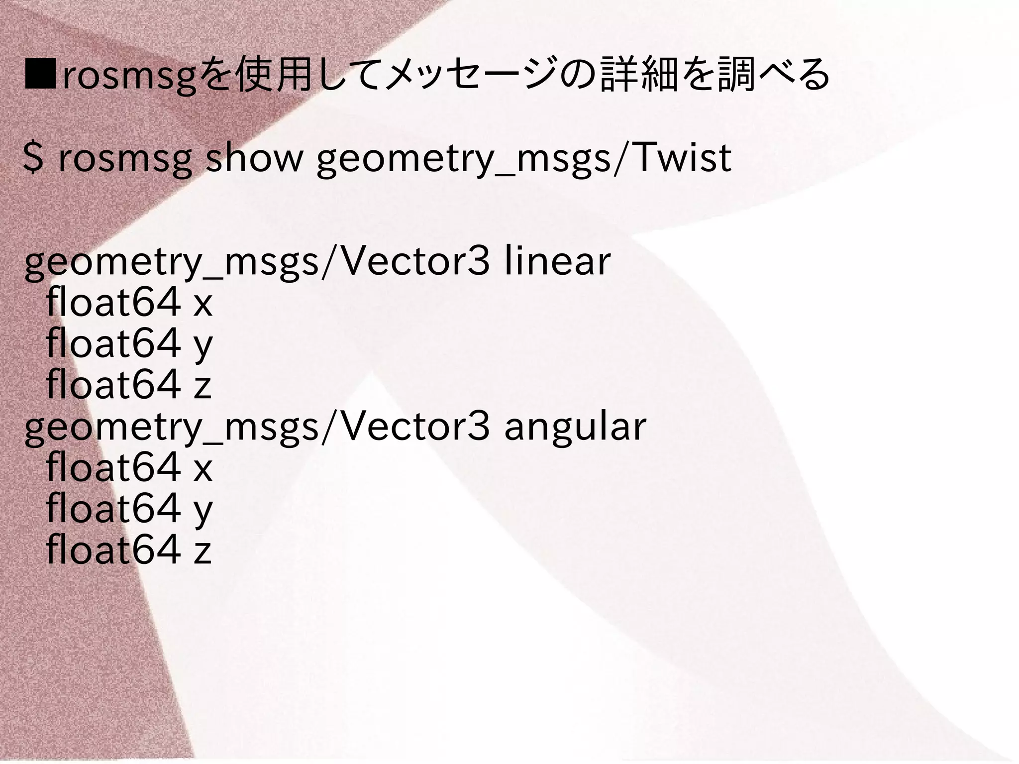 ■rosmsgを使用してメッセージの詳細を調べる 
$ rosmsg show geometry_msgs/Twist 
geometry_msgs/Vector3 linear 
float64 x 
float64 y 
float64 z 
geometry_msgs/Vector3 angular 
float64 x 
float64 y 
float64 z 
 