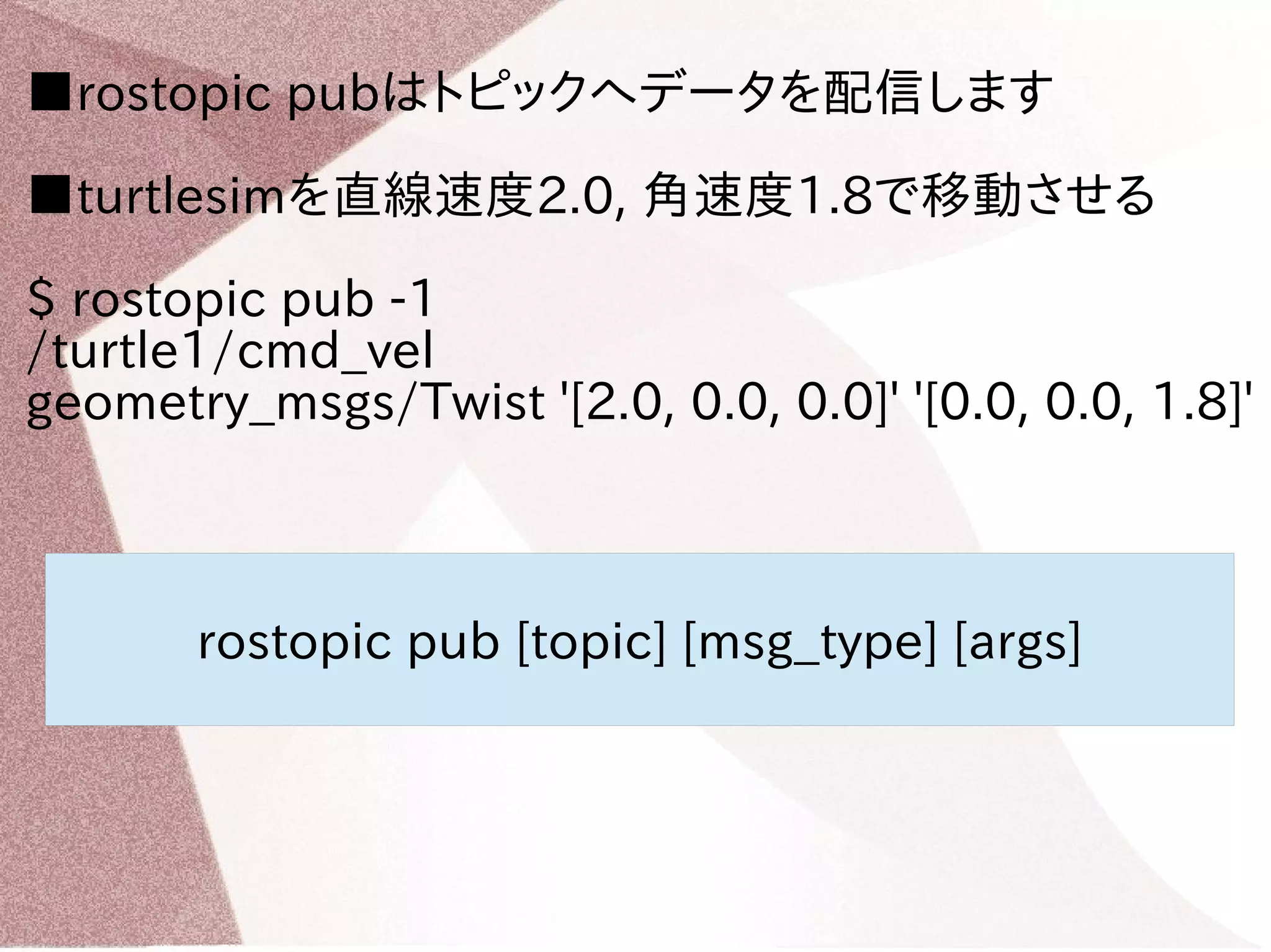 ■rostopic pubはトピックへデータを配信します 
■turtlesimを直線速度2.0, 角速度1.8で移動させる 
$ rostopic pub -1 
/turtle1/cmd_vel 
geometry_msgs/Twist '[2.0, 0.0, 0.0]' '[0.0, 0.0, 1.8]' 
rostopic pub [topic] [msg_type] [args] 
 